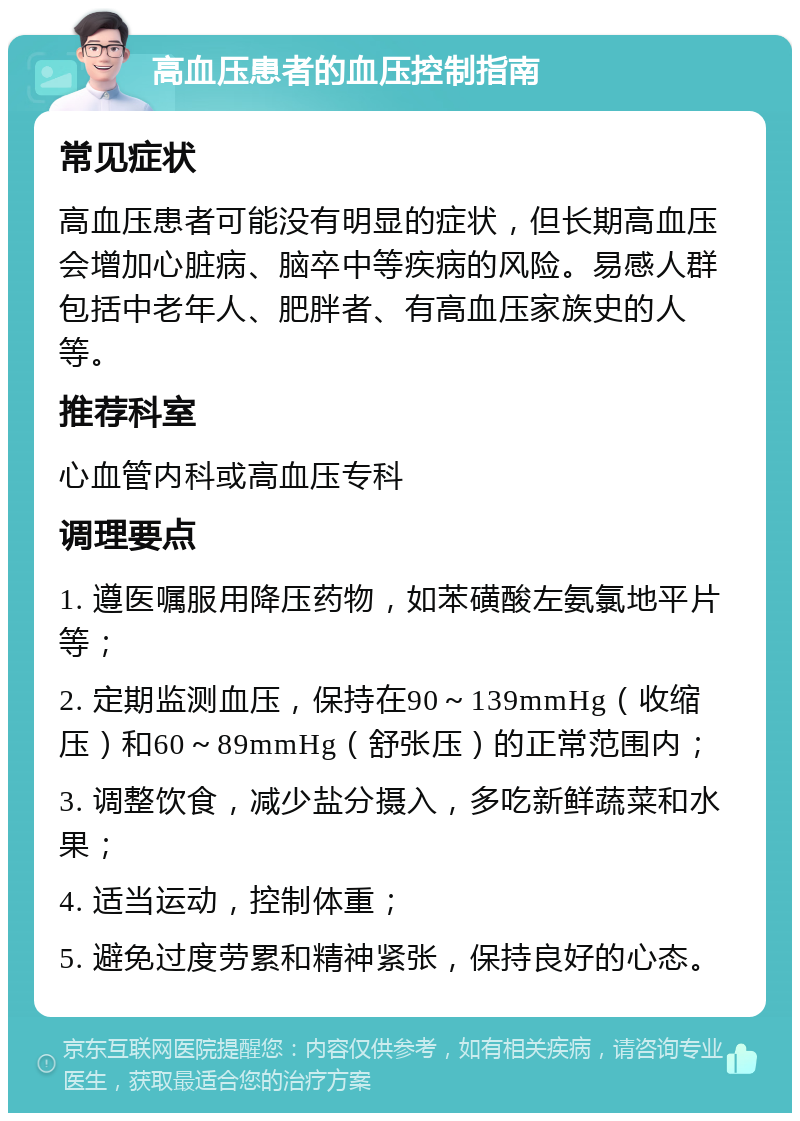 高血压患者的血压控制指南 常见症状 高血压患者可能没有明显的症状，但长期高血压会增加心脏病、脑卒中等疾病的风险。易感人群包括中老年人、肥胖者、有高血压家族史的人等。 推荐科室 心血管内科或高血压专科 调理要点 1. 遵医嘱服用降压药物，如苯磺酸左氨氯地平片等； 2. 定期监测血压，保持在90～139mmHg（收缩压）和60～89mmHg（舒张压）的正常范围内； 3. 调整饮食，减少盐分摄入，多吃新鲜蔬菜和水果； 4. 适当运动，控制体重； 5. 避免过度劳累和精神紧张，保持良好的心态。