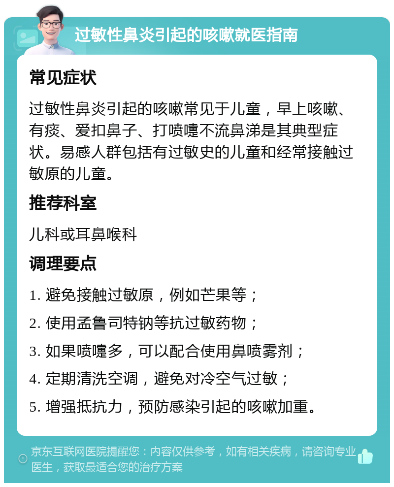 过敏性鼻炎引起的咳嗽就医指南 常见症状 过敏性鼻炎引起的咳嗽常见于儿童，早上咳嗽、有痰、爱扣鼻子、打喷嚏不流鼻涕是其典型症状。易感人群包括有过敏史的儿童和经常接触过敏原的儿童。 推荐科室 儿科或耳鼻喉科 调理要点 1. 避免接触过敏原，例如芒果等； 2. 使用孟鲁司特钠等抗过敏药物； 3. 如果喷嚏多，可以配合使用鼻喷雾剂； 4. 定期清洗空调，避免对冷空气过敏； 5. 增强抵抗力，预防感染引起的咳嗽加重。