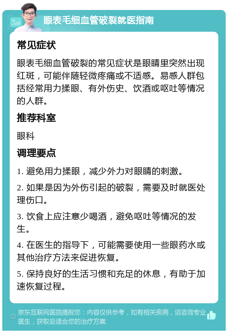 眼表毛细血管破裂就医指南 常见症状 眼表毛细血管破裂的常见症状是眼睛里突然出现红斑，可能伴随轻微疼痛或不适感。易感人群包括经常用力揉眼、有外伤史、饮酒或呕吐等情况的人群。 推荐科室 眼科 调理要点 1. 避免用力揉眼，减少外力对眼睛的刺激。 2. 如果是因为外伤引起的破裂，需要及时就医处理伤口。 3. 饮食上应注意少喝酒，避免呕吐等情况的发生。 4. 在医生的指导下，可能需要使用一些眼药水或其他治疗方法来促进恢复。 5. 保持良好的生活习惯和充足的休息，有助于加速恢复过程。