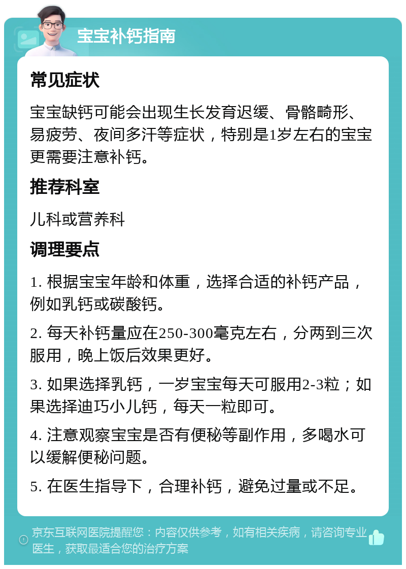 宝宝补钙指南 常见症状 宝宝缺钙可能会出现生长发育迟缓、骨骼畸形、易疲劳、夜间多汗等症状，特别是1岁左右的宝宝更需要注意补钙。 推荐科室 儿科或营养科 调理要点 1. 根据宝宝年龄和体重，选择合适的补钙产品，例如乳钙或碳酸钙。 2. 每天补钙量应在250-300毫克左右，分两到三次服用，晚上饭后效果更好。 3. 如果选择乳钙，一岁宝宝每天可服用2-3粒；如果选择迪巧小儿钙，每天一粒即可。 4. 注意观察宝宝是否有便秘等副作用，多喝水可以缓解便秘问题。 5. 在医生指导下，合理补钙，避免过量或不足。