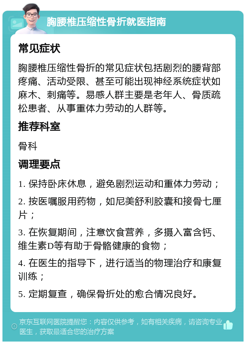 胸腰椎压缩性骨折就医指南 常见症状 胸腰椎压缩性骨折的常见症状包括剧烈的腰背部疼痛、活动受限、甚至可能出现神经系统症状如麻木、刺痛等。易感人群主要是老年人、骨质疏松患者、从事重体力劳动的人群等。 推荐科室 骨科 调理要点 1. 保持卧床休息，避免剧烈运动和重体力劳动； 2. 按医嘱服用药物，如尼美舒利胶囊和接骨七厘片； 3. 在恢复期间，注意饮食营养，多摄入富含钙、维生素D等有助于骨骼健康的食物； 4. 在医生的指导下，进行适当的物理治疗和康复训练； 5. 定期复查，确保骨折处的愈合情况良好。