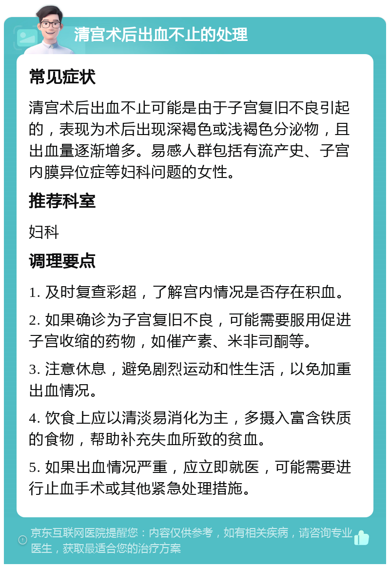 清宫术后出血不止的处理 常见症状 清宫术后出血不止可能是由于子宫复旧不良引起的，表现为术后出现深褐色或浅褐色分泌物，且出血量逐渐增多。易感人群包括有流产史、子宫内膜异位症等妇科问题的女性。 推荐科室 妇科 调理要点 1. 及时复查彩超，了解宫内情况是否存在积血。 2. 如果确诊为子宫复旧不良，可能需要服用促进子宫收缩的药物，如催产素、米非司酮等。 3. 注意休息，避免剧烈运动和性生活，以免加重出血情况。 4. 饮食上应以清淡易消化为主，多摄入富含铁质的食物，帮助补充失血所致的贫血。 5. 如果出血情况严重，应立即就医，可能需要进行止血手术或其他紧急处理措施。