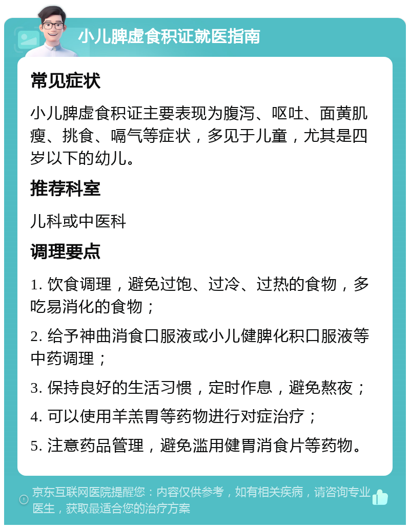 小儿脾虚食积证就医指南 常见症状 小儿脾虚食积证主要表现为腹泻、呕吐、面黄肌瘦、挑食、嗝气等症状，多见于儿童，尤其是四岁以下的幼儿。 推荐科室 儿科或中医科 调理要点 1. 饮食调理，避免过饱、过冷、过热的食物，多吃易消化的食物； 2. 给予神曲消食口服液或小儿健脾化积口服液等中药调理； 3. 保持良好的生活习惯，定时作息，避免熬夜； 4. 可以使用羊羔胃等药物进行对症治疗； 5. 注意药品管理，避免滥用健胃消食片等药物。