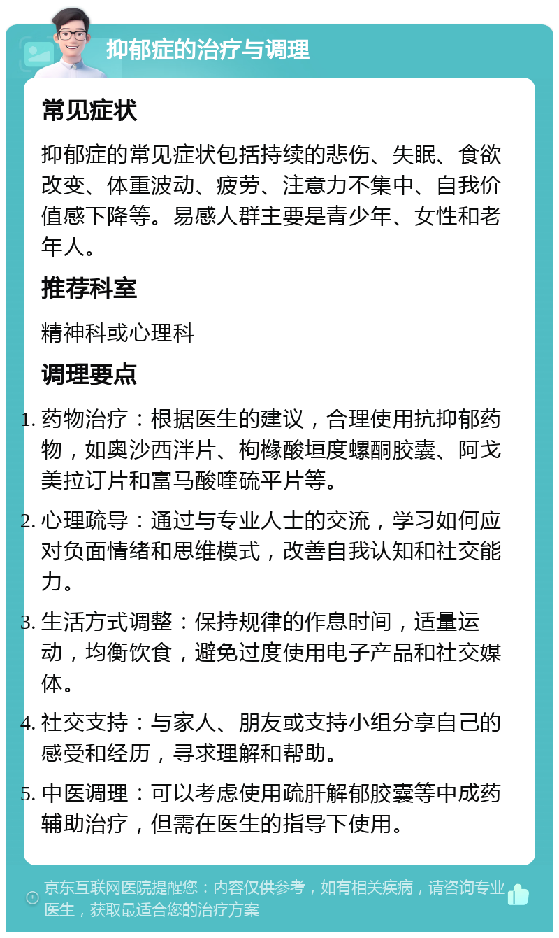 抑郁症的治疗与调理 常见症状 抑郁症的常见症状包括持续的悲伤、失眠、食欲改变、体重波动、疲劳、注意力不集中、自我价值感下降等。易感人群主要是青少年、女性和老年人。 推荐科室 精神科或心理科 调理要点 药物治疗：根据医生的建议，合理使用抗抑郁药物，如奥沙西泮片、枸橼酸垣度螺酮胶囊、阿戈美拉订片和富马酸喹硫平片等。 心理疏导：通过与专业人士的交流，学习如何应对负面情绪和思维模式，改善自我认知和社交能力。 生活方式调整：保持规律的作息时间，适量运动，均衡饮食，避免过度使用电子产品和社交媒体。 社交支持：与家人、朋友或支持小组分享自己的感受和经历，寻求理解和帮助。 中医调理：可以考虑使用疏肝解郁胶囊等中成药辅助治疗，但需在医生的指导下使用。