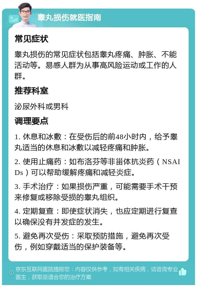 睾丸损伤就医指南 常见症状 睾丸损伤的常见症状包括睾丸疼痛、肿胀、不能活动等。易感人群为从事高风险运动或工作的人群。 推荐科室 泌尿外科或男科 调理要点 1. 休息和冰敷：在受伤后的前48小时内，给予睾丸适当的休息和冰敷以减轻疼痛和肿胀。 2. 使用止痛药：如布洛芬等非甾体抗炎药（NSAIDs）可以帮助缓解疼痛和减轻炎症。 3. 手术治疗：如果损伤严重，可能需要手术干预来修复或移除受损的睾丸组织。 4. 定期复查：即使症状消失，也应定期进行复查以确保没有并发症的发生。 5. 避免再次受伤：采取预防措施，避免再次受伤，例如穿戴适当的保护装备等。