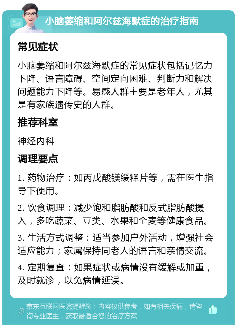 小脑萎缩和阿尔兹海默症的治疗指南 常见症状 小脑萎缩和阿尔兹海默症的常见症状包括记忆力下降、语言障碍、空间定向困难、判断力和解决问题能力下降等。易感人群主要是老年人，尤其是有家族遗传史的人群。 推荐科室 神经内科 调理要点 1. 药物治疗：如丙戊酸镁缓释片等，需在医生指导下使用。 2. 饮食调理：减少饱和脂肪酸和反式脂肪酸摄入，多吃蔬菜、豆类、水果和全麦等健康食品。 3. 生活方式调整：适当参加户外活动，增强社会适应能力；家属保持同老人的语言和亲情交流。 4. 定期复查：如果症状或病情没有缓解或加重，及时就诊，以免病情延误。