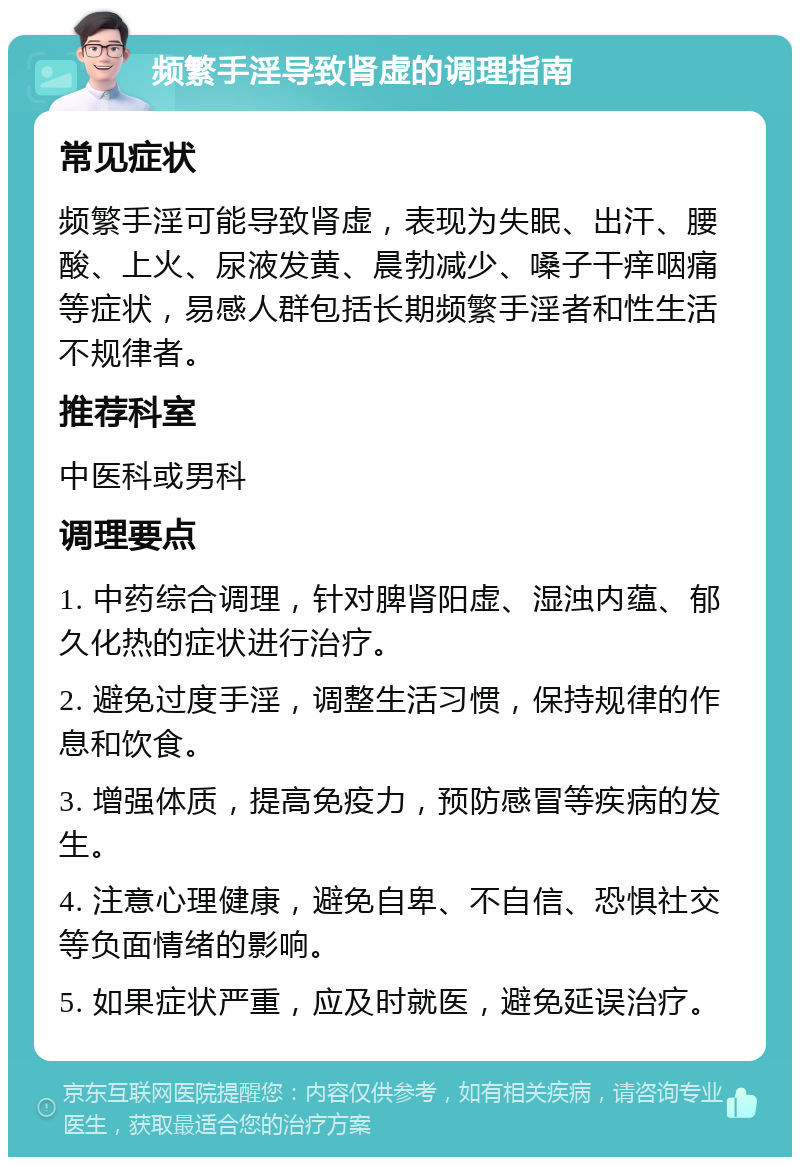 频繁手淫导致肾虚的调理指南 常见症状 频繁手淫可能导致肾虚，表现为失眠、出汗、腰酸、上火、尿液发黄、晨勃减少、嗓子干痒咽痛等症状，易感人群包括长期频繁手淫者和性生活不规律者。 推荐科室 中医科或男科 调理要点 1. 中药综合调理，针对脾肾阳虚、湿浊内蕴、郁久化热的症状进行治疗。 2. 避免过度手淫，调整生活习惯，保持规律的作息和饮食。 3. 增强体质，提高免疫力，预防感冒等疾病的发生。 4. 注意心理健康，避免自卑、不自信、恐惧社交等负面情绪的影响。 5. 如果症状严重，应及时就医，避免延误治疗。