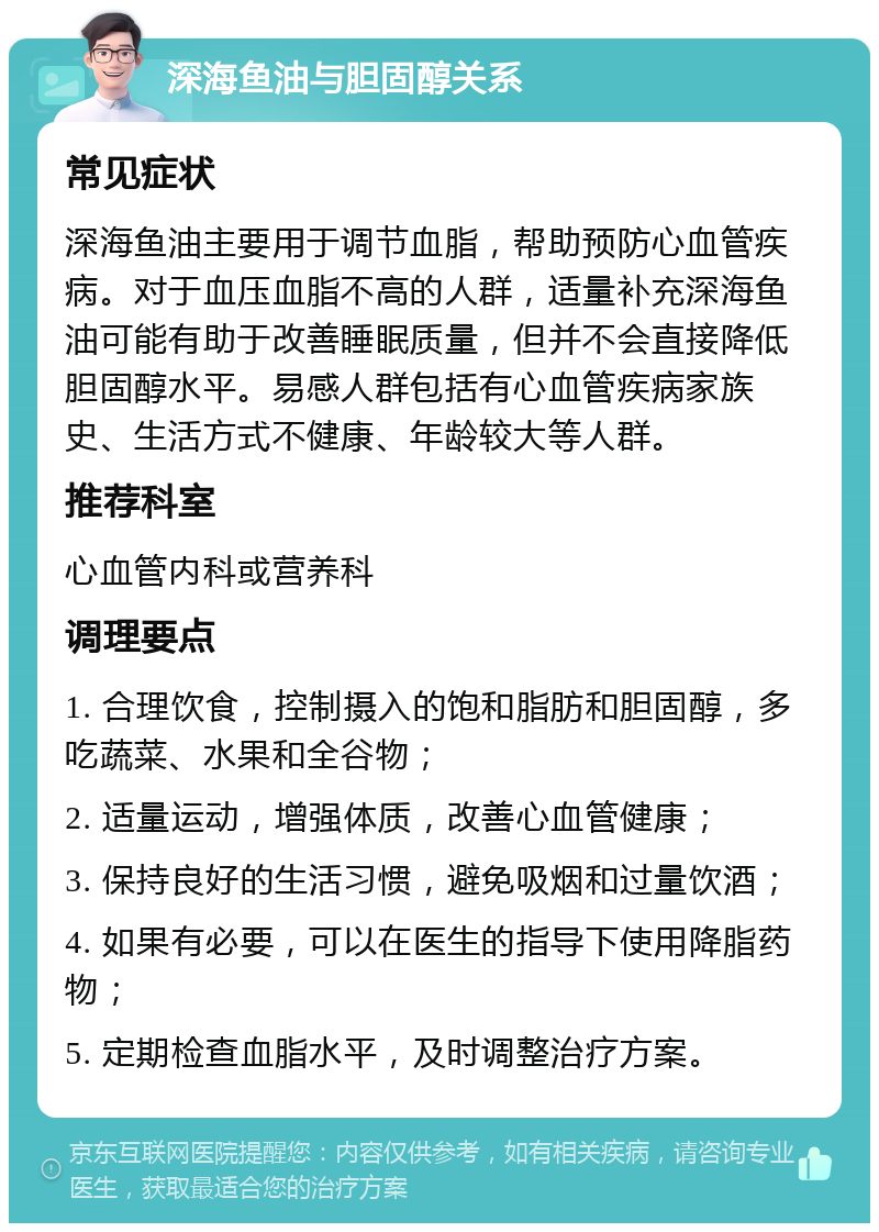 深海鱼油与胆固醇关系 常见症状 深海鱼油主要用于调节血脂，帮助预防心血管疾病。对于血压血脂不高的人群，适量补充深海鱼油可能有助于改善睡眠质量，但并不会直接降低胆固醇水平。易感人群包括有心血管疾病家族史、生活方式不健康、年龄较大等人群。 推荐科室 心血管内科或营养科 调理要点 1. 合理饮食，控制摄入的饱和脂肪和胆固醇，多吃蔬菜、水果和全谷物； 2. 适量运动，增强体质，改善心血管健康； 3. 保持良好的生活习惯，避免吸烟和过量饮酒； 4. 如果有必要，可以在医生的指导下使用降脂药物； 5. 定期检查血脂水平，及时调整治疗方案。