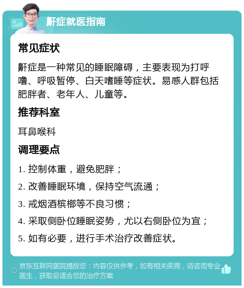 鼾症就医指南 常见症状 鼾症是一种常见的睡眠障碍，主要表现为打呼噜、呼吸暂停、白天嗜睡等症状。易感人群包括肥胖者、老年人、儿童等。 推荐科室 耳鼻喉科 调理要点 1. 控制体重，避免肥胖； 2. 改善睡眠环境，保持空气流通； 3. 戒烟酒槟榔等不良习惯； 4. 采取侧卧位睡眠姿势，尤以右侧卧位为宜； 5. 如有必要，进行手术治疗改善症状。