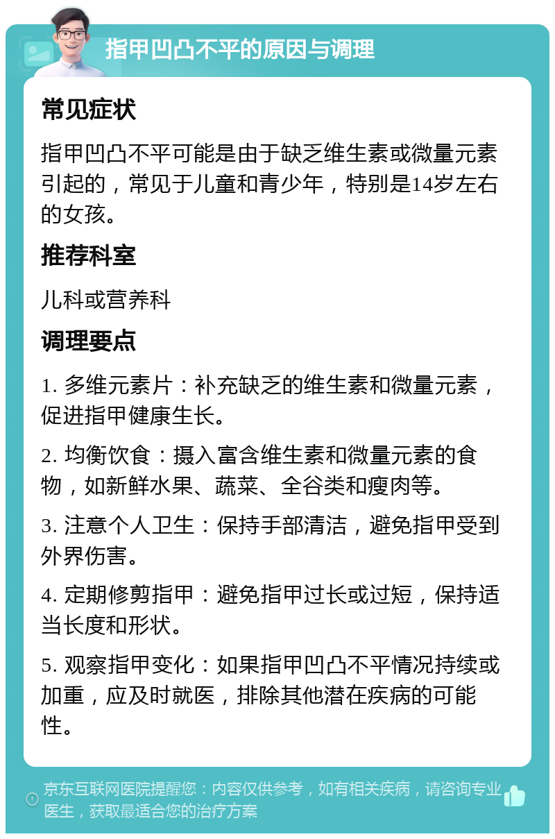 指甲凹凸不平的原因与调理 常见症状 指甲凹凸不平可能是由于缺乏维生素或微量元素引起的，常见于儿童和青少年，特别是14岁左右的女孩。 推荐科室 儿科或营养科 调理要点 1. 多维元素片：补充缺乏的维生素和微量元素，促进指甲健康生长。 2. 均衡饮食：摄入富含维生素和微量元素的食物，如新鲜水果、蔬菜、全谷类和瘦肉等。 3. 注意个人卫生：保持手部清洁，避免指甲受到外界伤害。 4. 定期修剪指甲：避免指甲过长或过短，保持适当长度和形状。 5. 观察指甲变化：如果指甲凹凸不平情况持续或加重，应及时就医，排除其他潜在疾病的可能性。