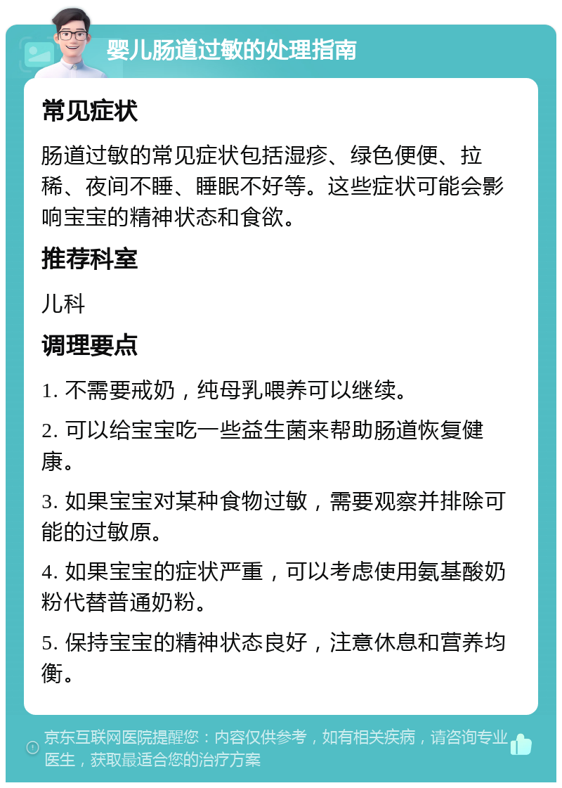 婴儿肠道过敏的处理指南 常见症状 肠道过敏的常见症状包括湿疹、绿色便便、拉稀、夜间不睡、睡眠不好等。这些症状可能会影响宝宝的精神状态和食欲。 推荐科室 儿科 调理要点 1. 不需要戒奶，纯母乳喂养可以继续。 2. 可以给宝宝吃一些益生菌来帮助肠道恢复健康。 3. 如果宝宝对某种食物过敏，需要观察并排除可能的过敏原。 4. 如果宝宝的症状严重，可以考虑使用氨基酸奶粉代替普通奶粉。 5. 保持宝宝的精神状态良好，注意休息和营养均衡。