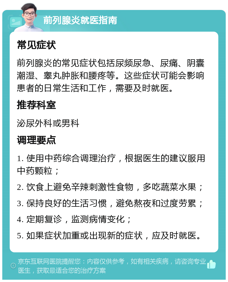 前列腺炎就医指南 常见症状 前列腺炎的常见症状包括尿频尿急、尿痛、阴囊潮湿、睾丸肿胀和腰疼等。这些症状可能会影响患者的日常生活和工作，需要及时就医。 推荐科室 泌尿外科或男科 调理要点 1. 使用中药综合调理治疗，根据医生的建议服用中药颗粒； 2. 饮食上避免辛辣刺激性食物，多吃蔬菜水果； 3. 保持良好的生活习惯，避免熬夜和过度劳累； 4. 定期复诊，监测病情变化； 5. 如果症状加重或出现新的症状，应及时就医。