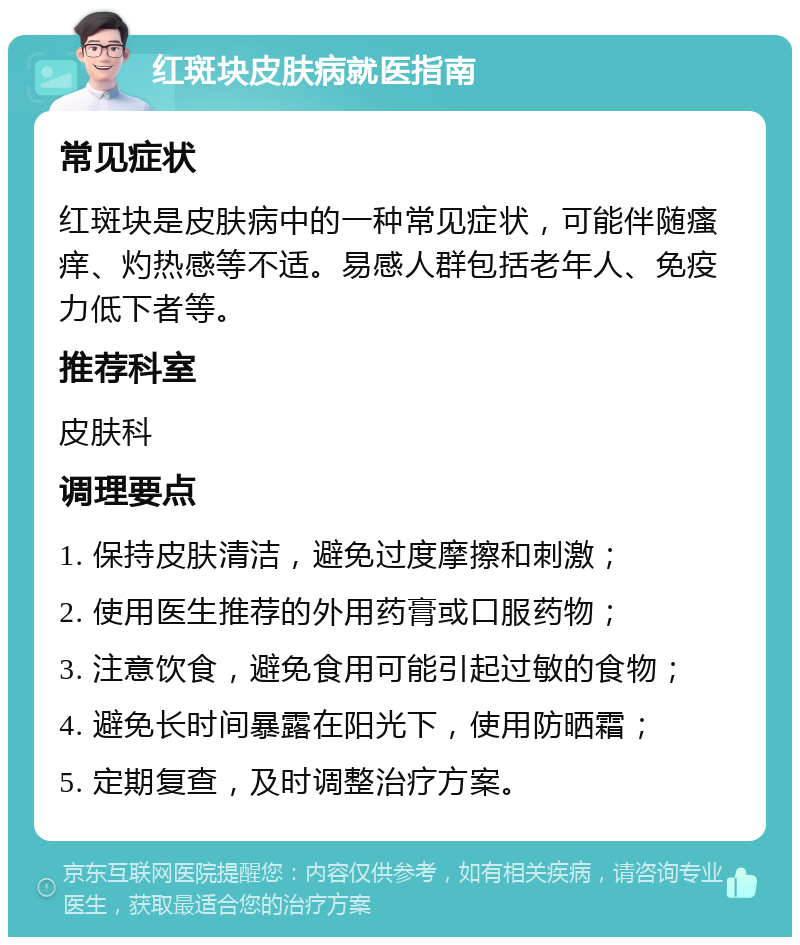 红斑块皮肤病就医指南 常见症状 红斑块是皮肤病中的一种常见症状，可能伴随瘙痒、灼热感等不适。易感人群包括老年人、免疫力低下者等。 推荐科室 皮肤科 调理要点 1. 保持皮肤清洁，避免过度摩擦和刺激； 2. 使用医生推荐的外用药膏或口服药物； 3. 注意饮食，避免食用可能引起过敏的食物； 4. 避免长时间暴露在阳光下，使用防晒霜； 5. 定期复查，及时调整治疗方案。