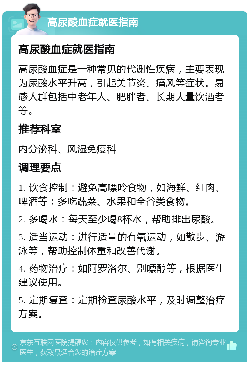 高尿酸血症就医指南 高尿酸血症就医指南 高尿酸血症是一种常见的代谢性疾病，主要表现为尿酸水平升高，引起关节炎、痛风等症状。易感人群包括中老年人、肥胖者、长期大量饮酒者等。 推荐科室 内分泌科、风湿免疫科 调理要点 1. 饮食控制：避免高嘌呤食物，如海鲜、红肉、啤酒等；多吃蔬菜、水果和全谷类食物。 2. 多喝水：每天至少喝8杯水，帮助排出尿酸。 3. 适当运动：进行适量的有氧运动，如散步、游泳等，帮助控制体重和改善代谢。 4. 药物治疗：如阿罗洛尔、别嘌醇等，根据医生建议使用。 5. 定期复查：定期检查尿酸水平，及时调整治疗方案。