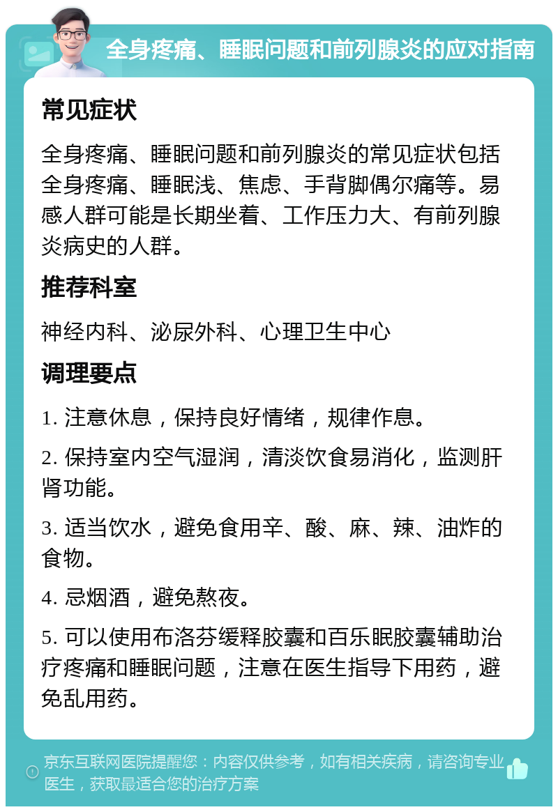 全身疼痛、睡眠问题和前列腺炎的应对指南 常见症状 全身疼痛、睡眠问题和前列腺炎的常见症状包括全身疼痛、睡眠浅、焦虑、手背脚偶尔痛等。易感人群可能是长期坐着、工作压力大、有前列腺炎病史的人群。 推荐科室 神经内科、泌尿外科、心理卫生中心 调理要点 1. 注意休息，保持良好情绪，规律作息。 2. 保持室内空气湿润，清淡饮食易消化，监测肝肾功能。 3. 适当饮水，避免食用辛、酸、麻、辣、油炸的食物。 4. 忌烟酒，避免熬夜。 5. 可以使用布洛芬缓释胶囊和百乐眠胶囊辅助治疗疼痛和睡眠问题，注意在医生指导下用药，避免乱用药。