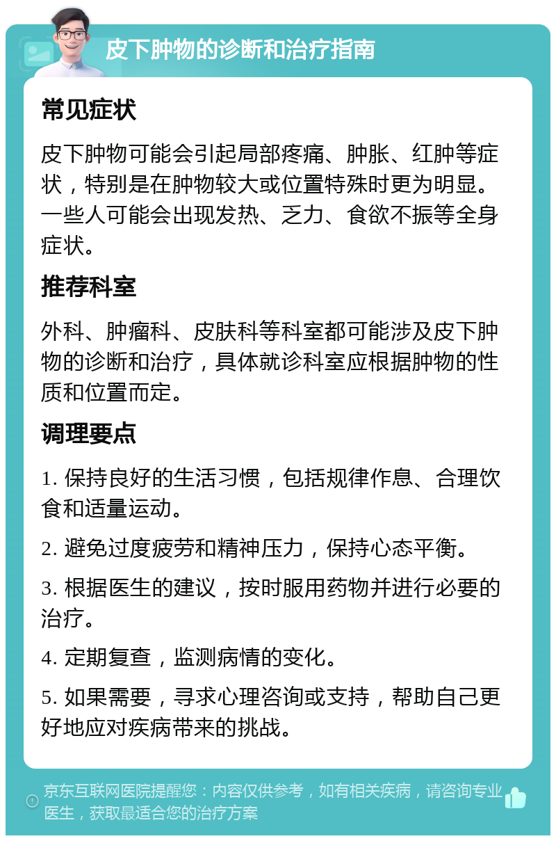 皮下肿物的诊断和治疗指南 常见症状 皮下肿物可能会引起局部疼痛、肿胀、红肿等症状，特别是在肿物较大或位置特殊时更为明显。一些人可能会出现发热、乏力、食欲不振等全身症状。 推荐科室 外科、肿瘤科、皮肤科等科室都可能涉及皮下肿物的诊断和治疗，具体就诊科室应根据肿物的性质和位置而定。 调理要点 1. 保持良好的生活习惯，包括规律作息、合理饮食和适量运动。 2. 避免过度疲劳和精神压力，保持心态平衡。 3. 根据医生的建议，按时服用药物并进行必要的治疗。 4. 定期复查，监测病情的变化。 5. 如果需要，寻求心理咨询或支持，帮助自己更好地应对疾病带来的挑战。