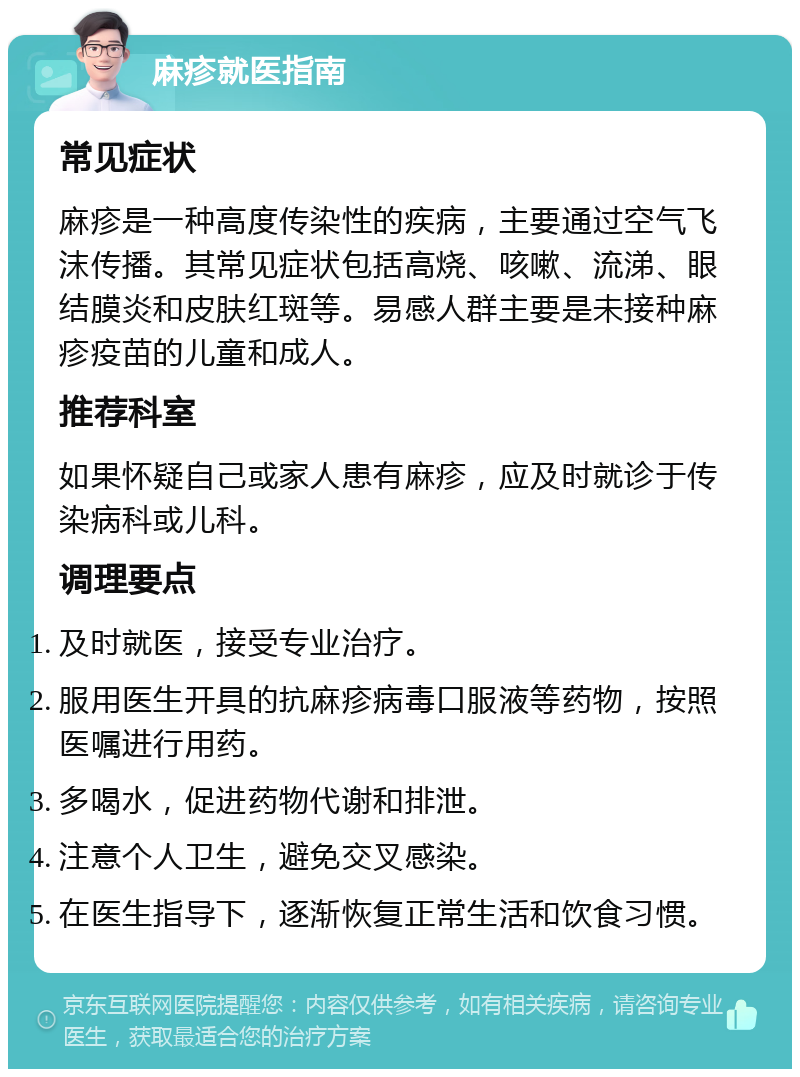 麻疹就医指南 常见症状 麻疹是一种高度传染性的疾病，主要通过空气飞沫传播。其常见症状包括高烧、咳嗽、流涕、眼结膜炎和皮肤红斑等。易感人群主要是未接种麻疹疫苗的儿童和成人。 推荐科室 如果怀疑自己或家人患有麻疹，应及时就诊于传染病科或儿科。 调理要点 及时就医，接受专业治疗。 服用医生开具的抗麻疹病毒口服液等药物，按照医嘱进行用药。 多喝水，促进药物代谢和排泄。 注意个人卫生，避免交叉感染。 在医生指导下，逐渐恢复正常生活和饮食习惯。