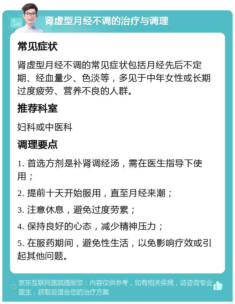 肾虚型月经不调的治疗与调理 常见症状 肾虚型月经不调的常见症状包括月经先后不定期、经血量少、色淡等，多见于中年女性或长期过度疲劳、营养不良的人群。 推荐科室 妇科或中医科 调理要点 1. 首选方剂是补肾调经汤，需在医生指导下使用； 2. 提前十天开始服用，直至月经来潮； 3. 注意休息，避免过度劳累； 4. 保持良好的心态，减少精神压力； 5. 在服药期间，避免性生活，以免影响疗效或引起其他问题。