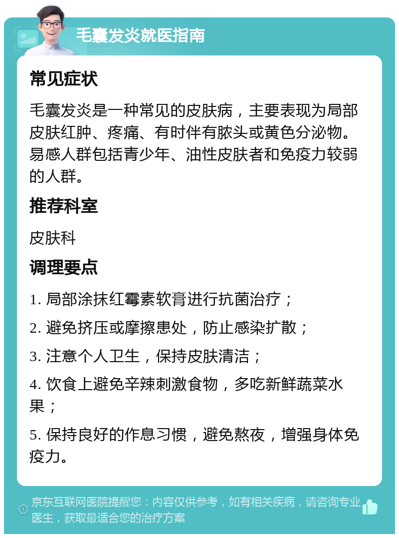 毛囊发炎就医指南 常见症状 毛囊发炎是一种常见的皮肤病，主要表现为局部皮肤红肿、疼痛、有时伴有脓头或黄色分泌物。易感人群包括青少年、油性皮肤者和免疫力较弱的人群。 推荐科室 皮肤科 调理要点 1. 局部涂抹红霉素软膏进行抗菌治疗； 2. 避免挤压或摩擦患处，防止感染扩散； 3. 注意个人卫生，保持皮肤清洁； 4. 饮食上避免辛辣刺激食物，多吃新鲜蔬菜水果； 5. 保持良好的作息习惯，避免熬夜，增强身体免疫力。