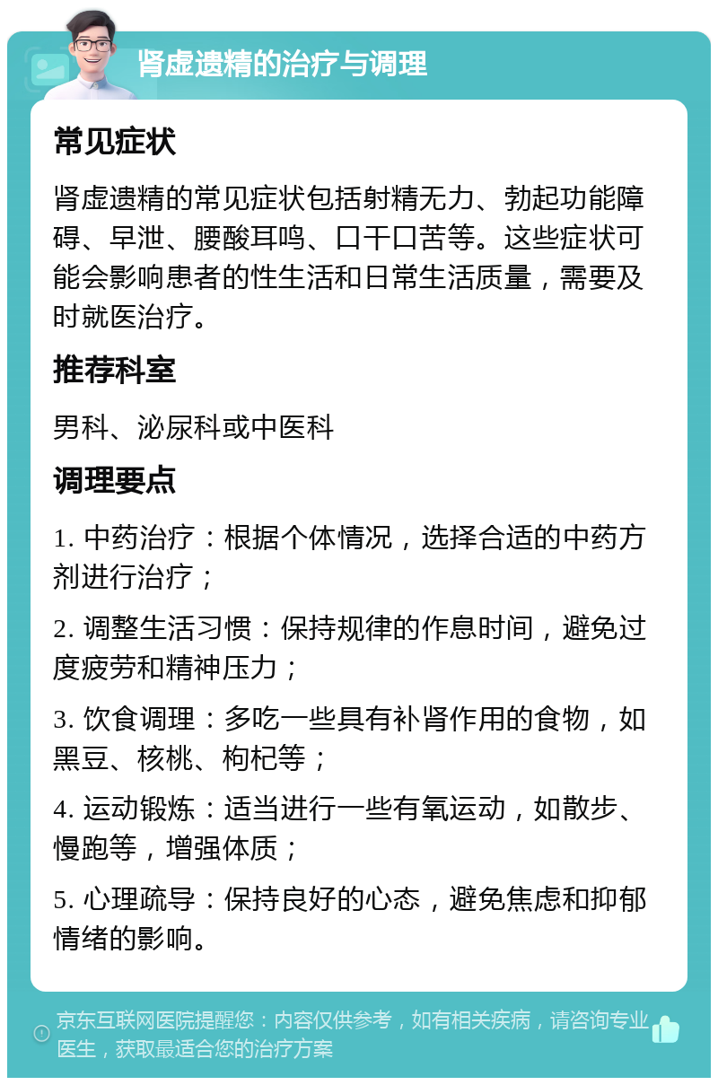 肾虚遗精的治疗与调理 常见症状 肾虚遗精的常见症状包括射精无力、勃起功能障碍、早泄、腰酸耳鸣、口干口苦等。这些症状可能会影响患者的性生活和日常生活质量，需要及时就医治疗。 推荐科室 男科、泌尿科或中医科 调理要点 1. 中药治疗：根据个体情况，选择合适的中药方剂进行治疗； 2. 调整生活习惯：保持规律的作息时间，避免过度疲劳和精神压力； 3. 饮食调理：多吃一些具有补肾作用的食物，如黑豆、核桃、枸杞等； 4. 运动锻炼：适当进行一些有氧运动，如散步、慢跑等，增强体质； 5. 心理疏导：保持良好的心态，避免焦虑和抑郁情绪的影响。