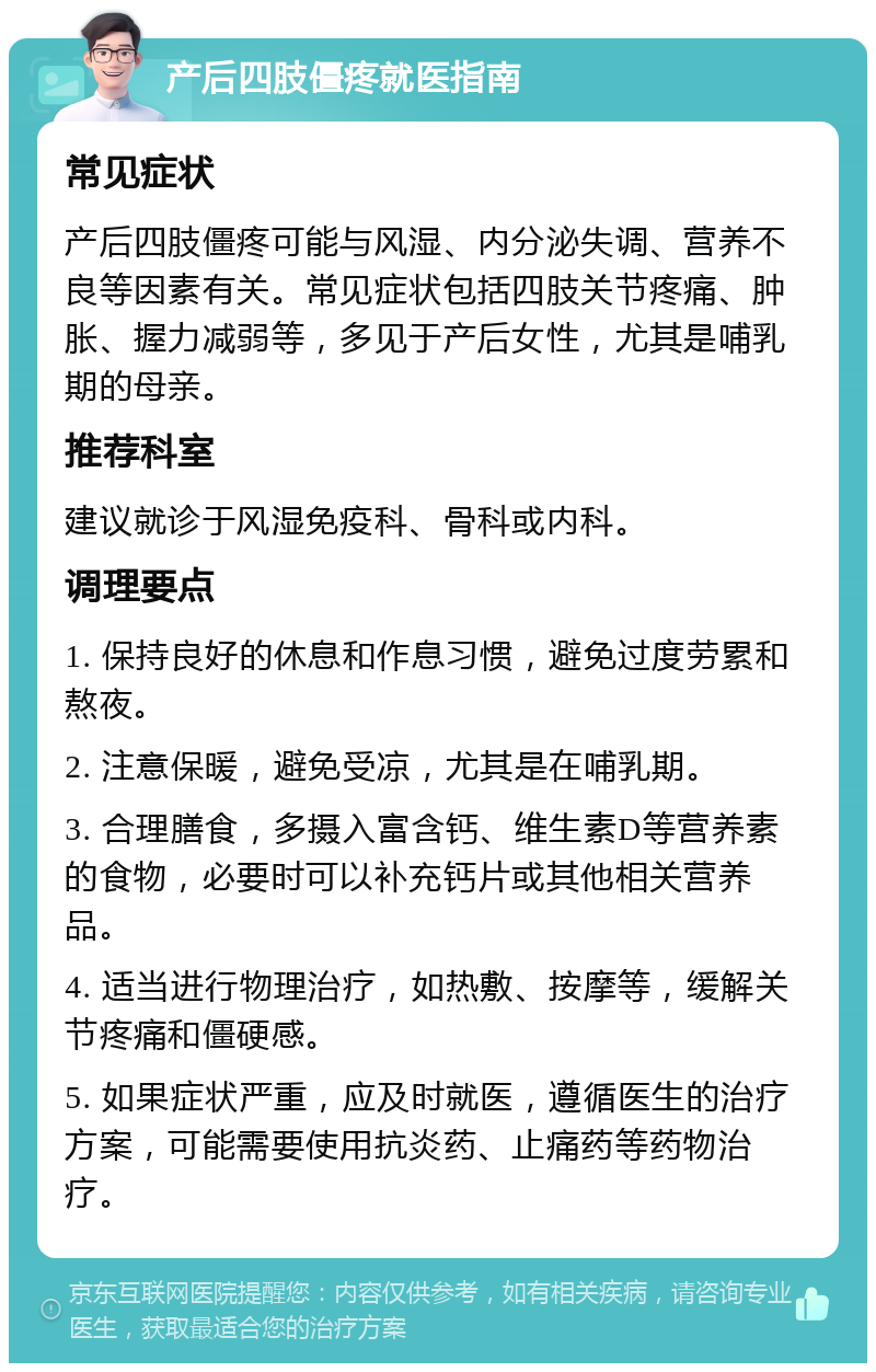 产后四肢僵疼就医指南 常见症状 产后四肢僵疼可能与风湿、内分泌失调、营养不良等因素有关。常见症状包括四肢关节疼痛、肿胀、握力减弱等，多见于产后女性，尤其是哺乳期的母亲。 推荐科室 建议就诊于风湿免疫科、骨科或内科。 调理要点 1. 保持良好的休息和作息习惯，避免过度劳累和熬夜。 2. 注意保暖，避免受凉，尤其是在哺乳期。 3. 合理膳食，多摄入富含钙、维生素D等营养素的食物，必要时可以补充钙片或其他相关营养品。 4. 适当进行物理治疗，如热敷、按摩等，缓解关节疼痛和僵硬感。 5. 如果症状严重，应及时就医，遵循医生的治疗方案，可能需要使用抗炎药、止痛药等药物治疗。