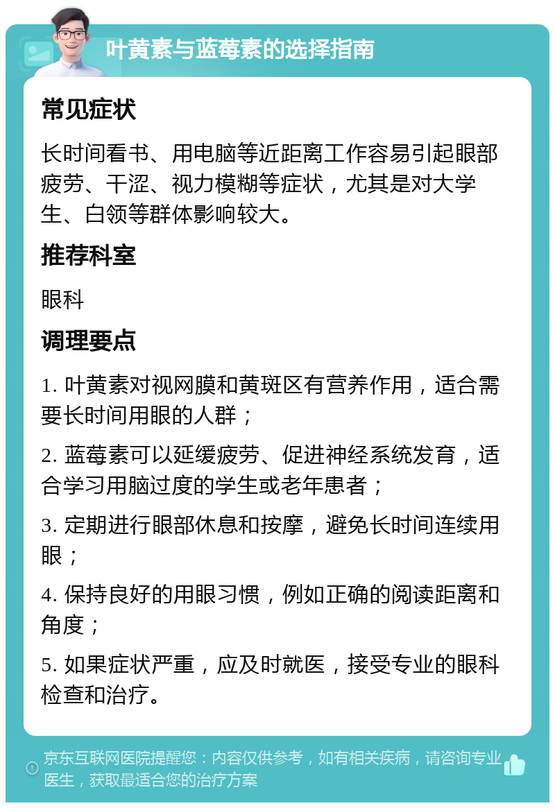 叶黄素与蓝莓素的选择指南 常见症状 长时间看书、用电脑等近距离工作容易引起眼部疲劳、干涩、视力模糊等症状，尤其是对大学生、白领等群体影响较大。 推荐科室 眼科 调理要点 1. 叶黄素对视网膜和黄斑区有营养作用，适合需要长时间用眼的人群； 2. 蓝莓素可以延缓疲劳、促进神经系统发育，适合学习用脑过度的学生或老年患者； 3. 定期进行眼部休息和按摩，避免长时间连续用眼； 4. 保持良好的用眼习惯，例如正确的阅读距离和角度； 5. 如果症状严重，应及时就医，接受专业的眼科检查和治疗。