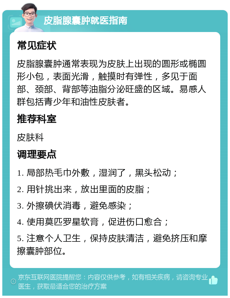 皮脂腺囊肿就医指南 常见症状 皮脂腺囊肿通常表现为皮肤上出现的圆形或椭圆形小包，表面光滑，触摸时有弹性，多见于面部、颈部、背部等油脂分泌旺盛的区域。易感人群包括青少年和油性皮肤者。 推荐科室 皮肤科 调理要点 1. 局部热毛巾外敷，湿润了，黑头松动； 2. 用针挑出来，放出里面的皮脂； 3. 外擦碘伏消毒，避免感染； 4. 使用莫匹罗星软膏，促进伤口愈合； 5. 注意个人卫生，保持皮肤清洁，避免挤压和摩擦囊肿部位。