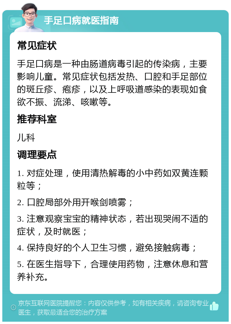 手足口病就医指南 常见症状 手足口病是一种由肠道病毒引起的传染病，主要影响儿童。常见症状包括发热、口腔和手足部位的斑丘疹、疱疹，以及上呼吸道感染的表现如食欲不振、流涕、咳嗽等。 推荐科室 儿科 调理要点 1. 对症处理，使用清热解毒的小中药如双黄连颗粒等； 2. 口腔局部外用开喉剑喷雾； 3. 注意观察宝宝的精神状态，若出现哭闹不适的症状，及时就医； 4. 保持良好的个人卫生习惯，避免接触病毒； 5. 在医生指导下，合理使用药物，注意休息和营养补充。