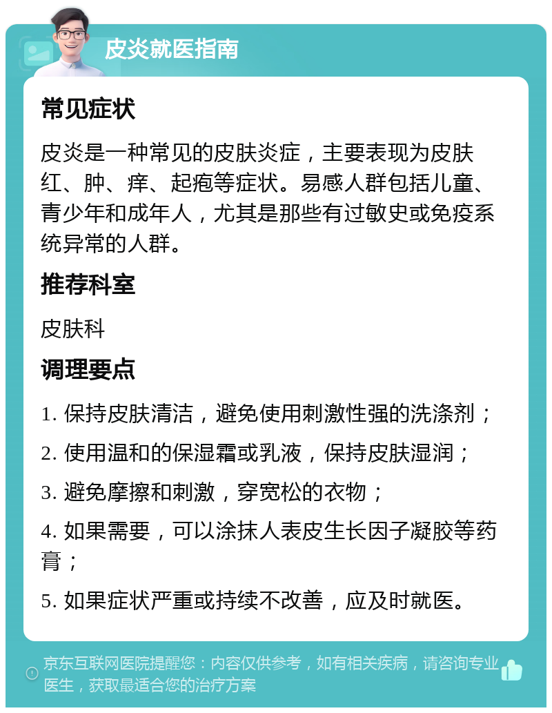 皮炎就医指南 常见症状 皮炎是一种常见的皮肤炎症，主要表现为皮肤红、肿、痒、起疱等症状。易感人群包括儿童、青少年和成年人，尤其是那些有过敏史或免疫系统异常的人群。 推荐科室 皮肤科 调理要点 1. 保持皮肤清洁，避免使用刺激性强的洗涤剂； 2. 使用温和的保湿霜或乳液，保持皮肤湿润； 3. 避免摩擦和刺激，穿宽松的衣物； 4. 如果需要，可以涂抹人表皮生长因子凝胶等药膏； 5. 如果症状严重或持续不改善，应及时就医。