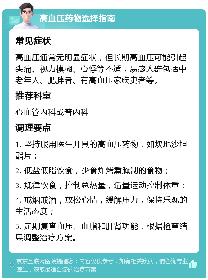 高血压药物选择指南 常见症状 高血压通常无明显症状，但长期高血压可能引起头痛、视力模糊、心悸等不适，易感人群包括中老年人、肥胖者、有高血压家族史者等。 推荐科室 心血管内科或普内科 调理要点 1. 坚持服用医生开具的高血压药物，如坎地沙坦酯片； 2. 低盐低脂饮食，少食炸烤熏腌制的食物； 3. 规律饮食，控制总热量，适量运动控制体重； 4. 戒烟戒酒，放松心情，缓解压力，保持乐观的生活态度； 5. 定期复查血压、血脂和肝肾功能，根据检查结果调整治疗方案。