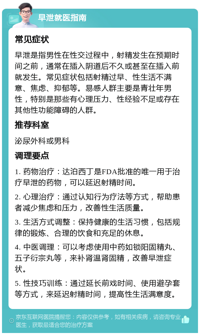 早泄就医指南 常见症状 早泄是指男性在性交过程中，射精发生在预期时间之前，通常在插入阴道后不久或甚至在插入前就发生。常见症状包括射精过早、性生活不满意、焦虑、抑郁等。易感人群主要是青壮年男性，特别是那些有心理压力、性经验不足或存在其他性功能障碍的人群。 推荐科室 泌尿外科或男科 调理要点 1. 药物治疗：达泊西丁是FDA批准的唯一用于治疗早泄的药物，可以延迟射精时间。 2. 心理治疗：通过认知行为疗法等方式，帮助患者减少焦虑和压力，改善性生活质量。 3. 生活方式调整：保持健康的生活习惯，包括规律的锻炼、合理的饮食和充足的休息。 4. 中医调理：可以考虑使用中药如锁阳固精丸、五子衍宗丸等，来补肾温肾固精，改善早泄症状。 5. 性技巧训练：通过延长前戏时间、使用避孕套等方式，来延迟射精时间，提高性生活满意度。