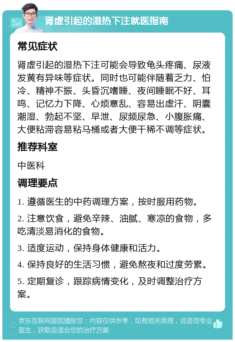 肾虚引起的湿热下注就医指南 常见症状 肾虚引起的湿热下注可能会导致龟头疼痛、尿液发黄有异味等症状。同时也可能伴随着乏力、怕冷、精神不振、头昏沉嗜睡、夜间睡眠不好、耳鸣、记忆力下降、心烦意乱、容易出虚汗、阴囊潮湿、勃起不坚、早泄、尿频尿急、小腹胀痛、大便粘滞容易粘马桶或者大便干稀不调等症状。 推荐科室 中医科 调理要点 1. 遵循医生的中药调理方案，按时服用药物。 2. 注意饮食，避免辛辣、油腻、寒凉的食物，多吃清淡易消化的食物。 3. 适度运动，保持身体健康和活力。 4. 保持良好的生活习惯，避免熬夜和过度劳累。 5. 定期复诊，跟踪病情变化，及时调整治疗方案。