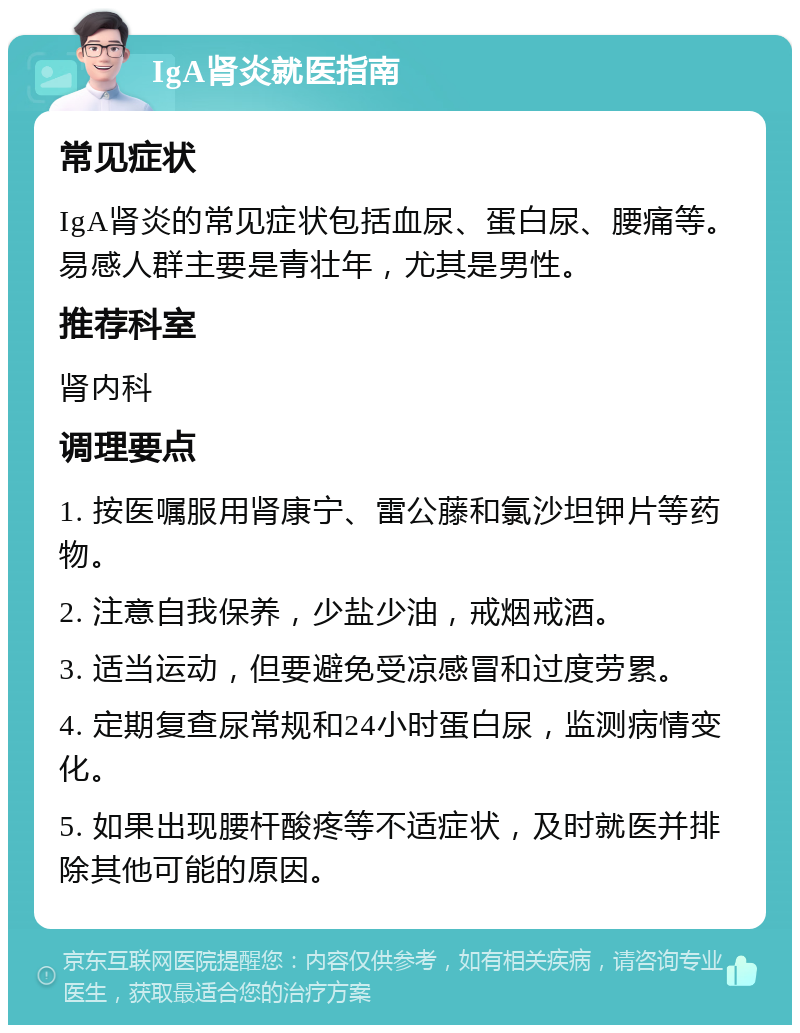 IgA肾炎就医指南 常见症状 IgA肾炎的常见症状包括血尿、蛋白尿、腰痛等。易感人群主要是青壮年，尤其是男性。 推荐科室 肾内科 调理要点 1. 按医嘱服用肾康宁、雷公藤和氯沙坦钾片等药物。 2. 注意自我保养，少盐少油，戒烟戒酒。 3. 适当运动，但要避免受凉感冒和过度劳累。 4. 定期复查尿常规和24小时蛋白尿，监测病情变化。 5. 如果出现腰杆酸疼等不适症状，及时就医并排除其他可能的原因。