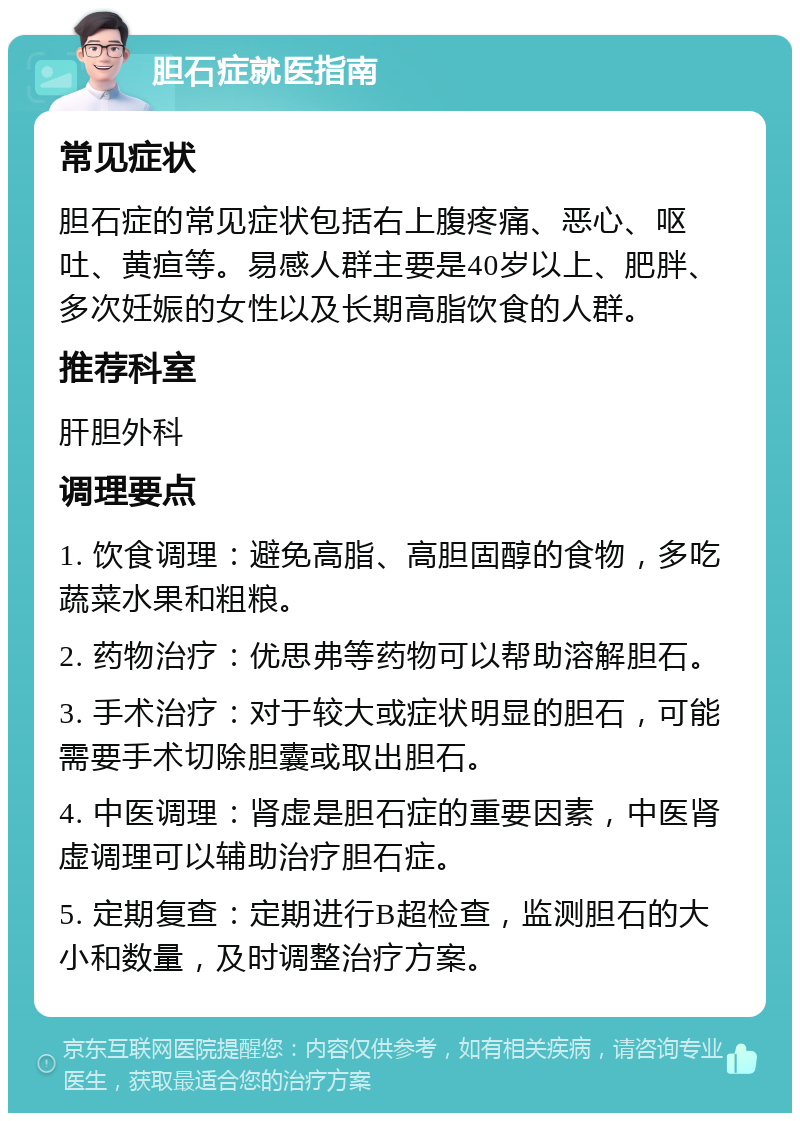 胆石症就医指南 常见症状 胆石症的常见症状包括右上腹疼痛、恶心、呕吐、黄疸等。易感人群主要是40岁以上、肥胖、多次妊娠的女性以及长期高脂饮食的人群。 推荐科室 肝胆外科 调理要点 1. 饮食调理：避免高脂、高胆固醇的食物，多吃蔬菜水果和粗粮。 2. 药物治疗：优思弗等药物可以帮助溶解胆石。 3. 手术治疗：对于较大或症状明显的胆石，可能需要手术切除胆囊或取出胆石。 4. 中医调理：肾虚是胆石症的重要因素，中医肾虚调理可以辅助治疗胆石症。 5. 定期复查：定期进行B超检查，监测胆石的大小和数量，及时调整治疗方案。