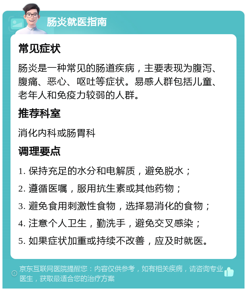 肠炎就医指南 常见症状 肠炎是一种常见的肠道疾病，主要表现为腹泻、腹痛、恶心、呕吐等症状。易感人群包括儿童、老年人和免疫力较弱的人群。 推荐科室 消化内科或肠胃科 调理要点 1. 保持充足的水分和电解质，避免脱水； 2. 遵循医嘱，服用抗生素或其他药物； 3. 避免食用刺激性食物，选择易消化的食物； 4. 注意个人卫生，勤洗手，避免交叉感染； 5. 如果症状加重或持续不改善，应及时就医。