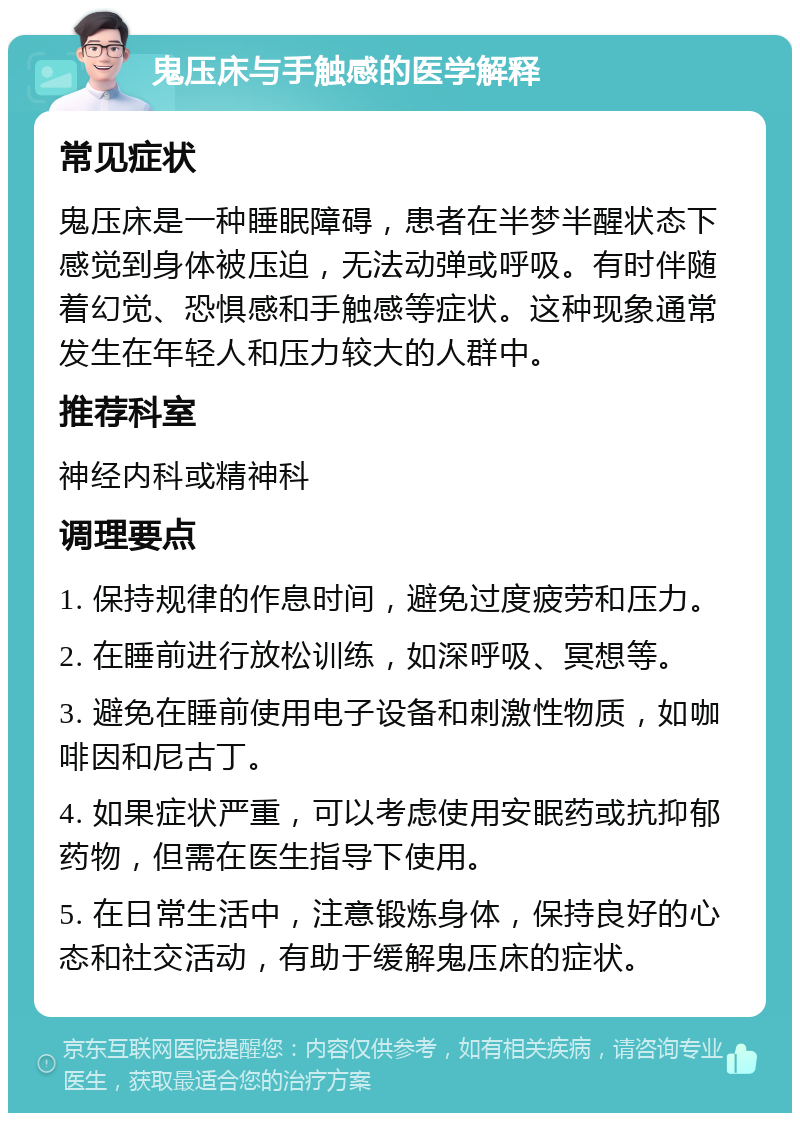 鬼压床与手触感的医学解释 常见症状 鬼压床是一种睡眠障碍，患者在半梦半醒状态下感觉到身体被压迫，无法动弹或呼吸。有时伴随着幻觉、恐惧感和手触感等症状。这种现象通常发生在年轻人和压力较大的人群中。 推荐科室 神经内科或精神科 调理要点 1. 保持规律的作息时间，避免过度疲劳和压力。 2. 在睡前进行放松训练，如深呼吸、冥想等。 3. 避免在睡前使用电子设备和刺激性物质，如咖啡因和尼古丁。 4. 如果症状严重，可以考虑使用安眠药或抗抑郁药物，但需在医生指导下使用。 5. 在日常生活中，注意锻炼身体，保持良好的心态和社交活动，有助于缓解鬼压床的症状。