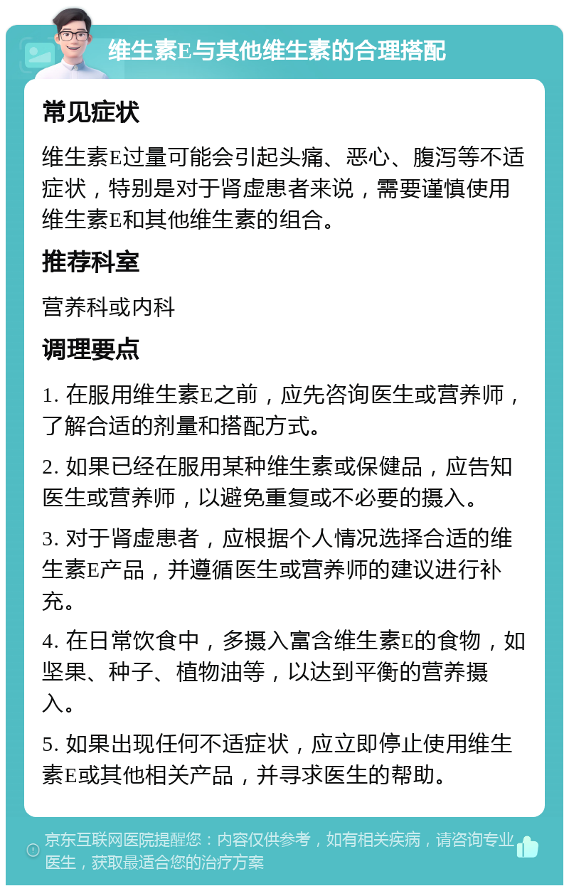 维生素E与其他维生素的合理搭配 常见症状 维生素E过量可能会引起头痛、恶心、腹泻等不适症状，特别是对于肾虚患者来说，需要谨慎使用维生素E和其他维生素的组合。 推荐科室 营养科或内科 调理要点 1. 在服用维生素E之前，应先咨询医生或营养师，了解合适的剂量和搭配方式。 2. 如果已经在服用某种维生素或保健品，应告知医生或营养师，以避免重复或不必要的摄入。 3. 对于肾虚患者，应根据个人情况选择合适的维生素E产品，并遵循医生或营养师的建议进行补充。 4. 在日常饮食中，多摄入富含维生素E的食物，如坚果、种子、植物油等，以达到平衡的营养摄入。 5. 如果出现任何不适症状，应立即停止使用维生素E或其他相关产品，并寻求医生的帮助。