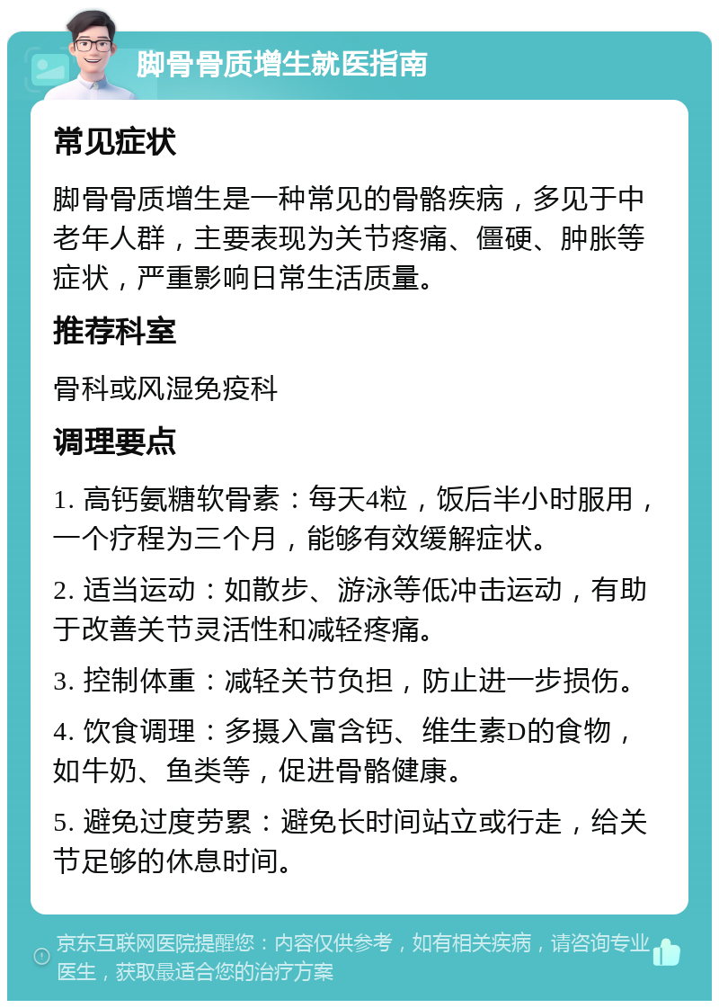 脚骨骨质增生就医指南 常见症状 脚骨骨质增生是一种常见的骨骼疾病，多见于中老年人群，主要表现为关节疼痛、僵硬、肿胀等症状，严重影响日常生活质量。 推荐科室 骨科或风湿免疫科 调理要点 1. 高钙氨糖软骨素：每天4粒，饭后半小时服用，一个疗程为三个月，能够有效缓解症状。 2. 适当运动：如散步、游泳等低冲击运动，有助于改善关节灵活性和减轻疼痛。 3. 控制体重：减轻关节负担，防止进一步损伤。 4. 饮食调理：多摄入富含钙、维生素D的食物，如牛奶、鱼类等，促进骨骼健康。 5. 避免过度劳累：避免长时间站立或行走，给关节足够的休息时间。