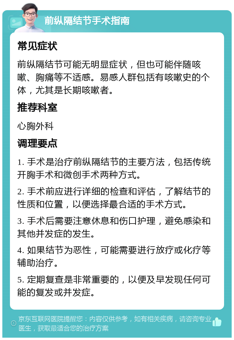 前纵隔结节手术指南 常见症状 前纵隔结节可能无明显症状，但也可能伴随咳嗽、胸痛等不适感。易感人群包括有咳嗽史的个体，尤其是长期咳嗽者。 推荐科室 心胸外科 调理要点 1. 手术是治疗前纵隔结节的主要方法，包括传统开胸手术和微创手术两种方式。 2. 手术前应进行详细的检查和评估，了解结节的性质和位置，以便选择最合适的手术方式。 3. 手术后需要注意休息和伤口护理，避免感染和其他并发症的发生。 4. 如果结节为恶性，可能需要进行放疗或化疗等辅助治疗。 5. 定期复查是非常重要的，以便及早发现任何可能的复发或并发症。