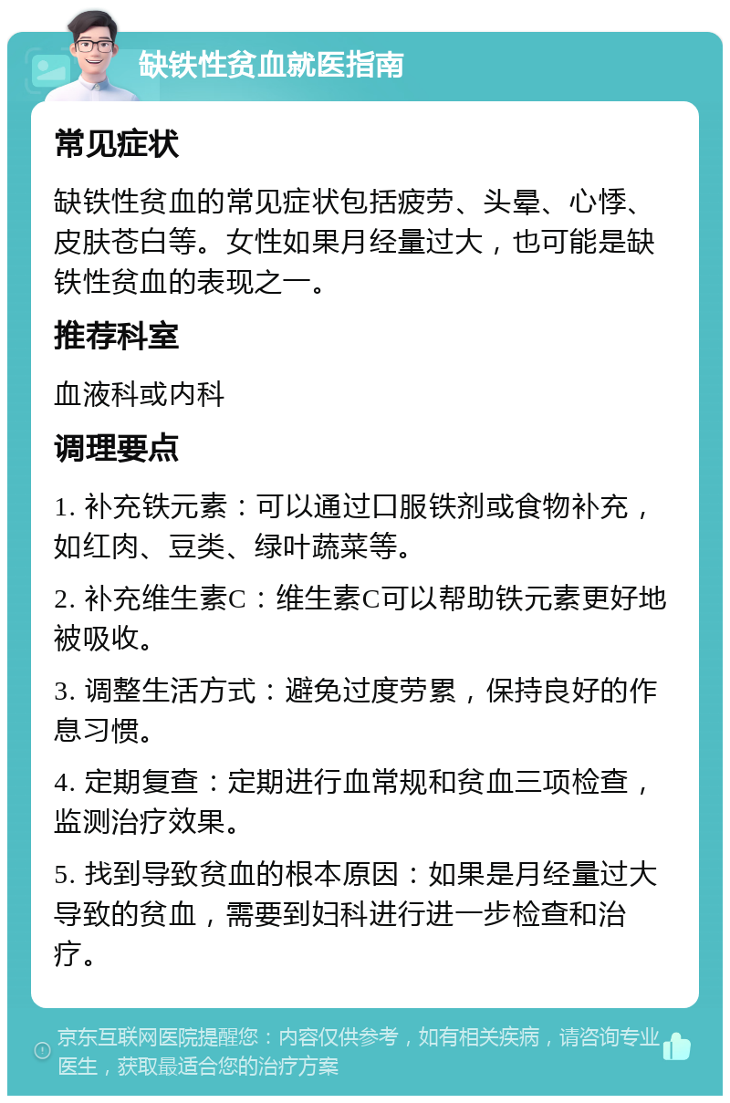 缺铁性贫血就医指南 常见症状 缺铁性贫血的常见症状包括疲劳、头晕、心悸、皮肤苍白等。女性如果月经量过大，也可能是缺铁性贫血的表现之一。 推荐科室 血液科或内科 调理要点 1. 补充铁元素：可以通过口服铁剂或食物补充，如红肉、豆类、绿叶蔬菜等。 2. 补充维生素C：维生素C可以帮助铁元素更好地被吸收。 3. 调整生活方式：避免过度劳累，保持良好的作息习惯。 4. 定期复查：定期进行血常规和贫血三项检查，监测治疗效果。 5. 找到导致贫血的根本原因：如果是月经量过大导致的贫血，需要到妇科进行进一步检查和治疗。