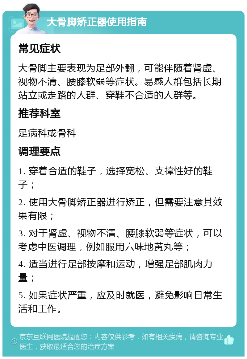 大骨脚矫正器使用指南 常见症状 大骨脚主要表现为足部外翻，可能伴随着肾虚、视物不清、腰膝软弱等症状。易感人群包括长期站立或走路的人群、穿鞋不合适的人群等。 推荐科室 足病科或骨科 调理要点 1. 穿着合适的鞋子，选择宽松、支撑性好的鞋子； 2. 使用大骨脚矫正器进行矫正，但需要注意其效果有限； 3. 对于肾虚、视物不清、腰膝软弱等症状，可以考虑中医调理，例如服用六味地黄丸等； 4. 适当进行足部按摩和运动，增强足部肌肉力量； 5. 如果症状严重，应及时就医，避免影响日常生活和工作。