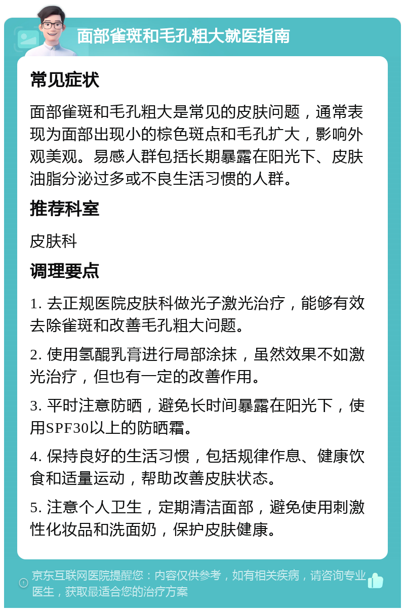 面部雀斑和毛孔粗大就医指南 常见症状 面部雀斑和毛孔粗大是常见的皮肤问题，通常表现为面部出现小的棕色斑点和毛孔扩大，影响外观美观。易感人群包括长期暴露在阳光下、皮肤油脂分泌过多或不良生活习惯的人群。 推荐科室 皮肤科 调理要点 1. 去正规医院皮肤科做光子激光治疗，能够有效去除雀斑和改善毛孔粗大问题。 2. 使用氢醌乳膏进行局部涂抹，虽然效果不如激光治疗，但也有一定的改善作用。 3. 平时注意防晒，避免长时间暴露在阳光下，使用SPF30以上的防晒霜。 4. 保持良好的生活习惯，包括规律作息、健康饮食和适量运动，帮助改善皮肤状态。 5. 注意个人卫生，定期清洁面部，避免使用刺激性化妆品和洗面奶，保护皮肤健康。