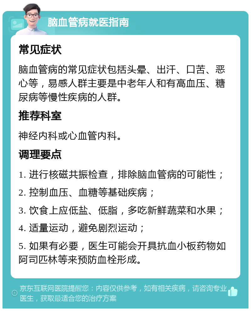 脑血管病就医指南 常见症状 脑血管病的常见症状包括头晕、出汗、口苦、恶心等，易感人群主要是中老年人和有高血压、糖尿病等慢性疾病的人群。 推荐科室 神经内科或心血管内科。 调理要点 1. 进行核磁共振检查，排除脑血管病的可能性； 2. 控制血压、血糖等基础疾病； 3. 饮食上应低盐、低脂，多吃新鲜蔬菜和水果； 4. 适量运动，避免剧烈运动； 5. 如果有必要，医生可能会开具抗血小板药物如阿司匹林等来预防血栓形成。