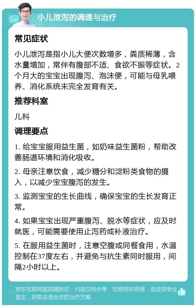 小儿泄泻的调理与治疗 常见症状 小儿泄泻是指小儿大便次数增多，粪质稀薄，含水量增加，常伴有腹部不适、食欲不振等症状。2个月大的宝宝出现腹泻、泡沫便，可能与母乳喂养、消化系统未完全发育有关。 推荐科室 儿科 调理要点 1. 给宝宝服用益生菌，如奶味益生菌粉，帮助改善肠道环境和消化吸收。 2. 母亲注意饮食，减少糖分和淀粉类食物的摄入，以减少宝宝腹泻的发生。 3. 监测宝宝的生长曲线，确保宝宝的生长发育正常。 4. 如果宝宝出现严重腹泻、脱水等症状，应及时就医，可能需要使用止泻药或补液治疗。 5. 在服用益生菌时，注意空腹或同餐食用，水温控制在37度左右，并避免与抗生素同时服用，间隔2小时以上。