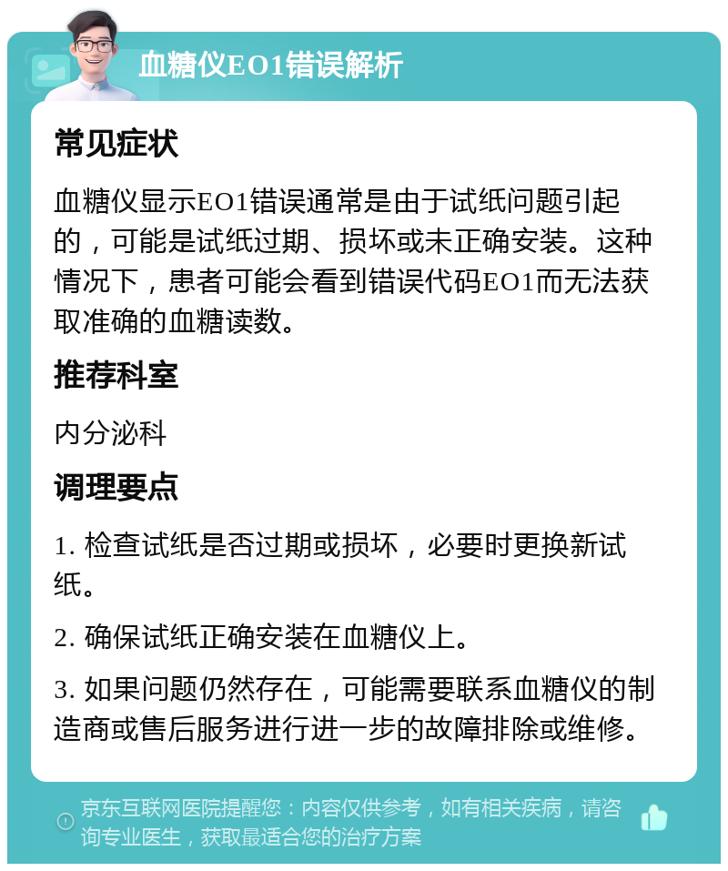 血糖仪EO1错误解析 常见症状 血糖仪显示EO1错误通常是由于试纸问题引起的，可能是试纸过期、损坏或未正确安装。这种情况下，患者可能会看到错误代码EO1而无法获取准确的血糖读数。 推荐科室 内分泌科 调理要点 1. 检查试纸是否过期或损坏，必要时更换新试纸。 2. 确保试纸正确安装在血糖仪上。 3. 如果问题仍然存在，可能需要联系血糖仪的制造商或售后服务进行进一步的故障排除或维修。