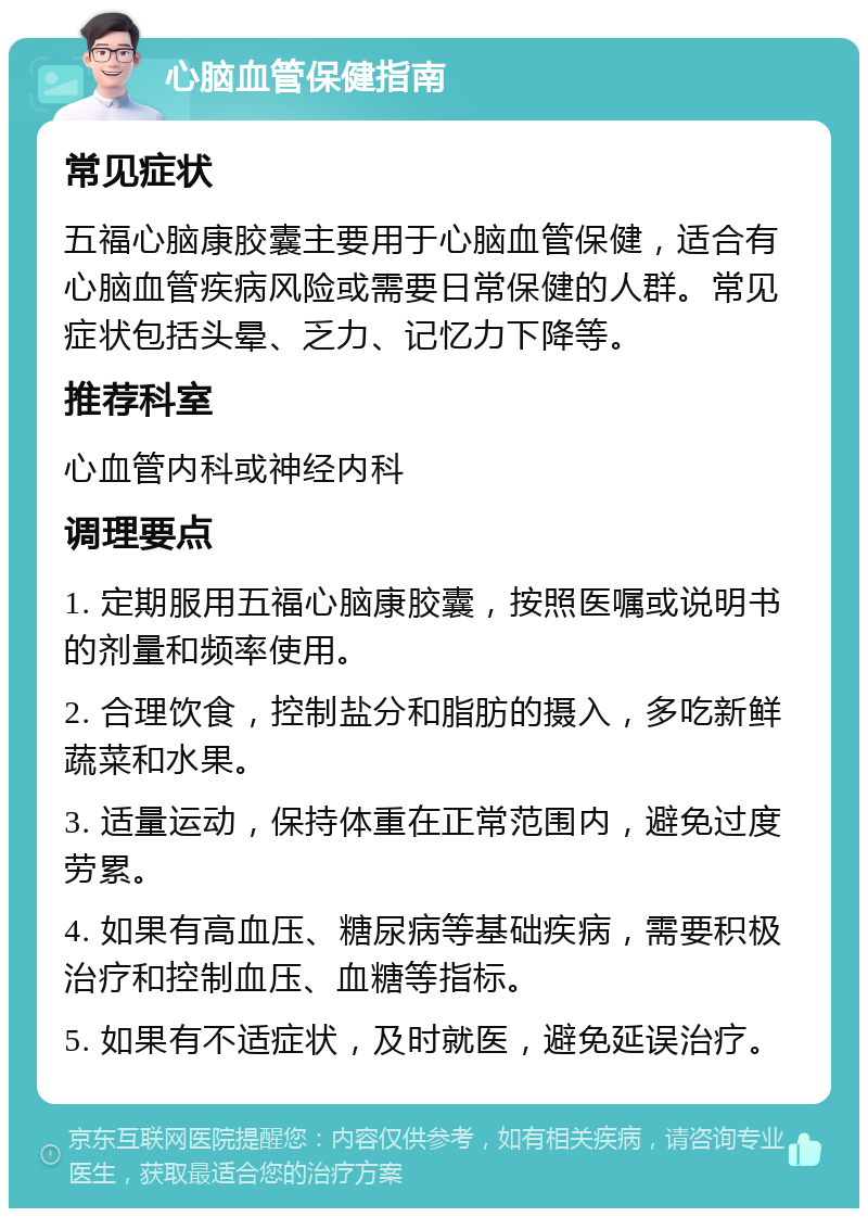 心脑血管保健指南 常见症状 五福心脑康胶囊主要用于心脑血管保健，适合有心脑血管疾病风险或需要日常保健的人群。常见症状包括头晕、乏力、记忆力下降等。 推荐科室 心血管内科或神经内科 调理要点 1. 定期服用五福心脑康胶囊，按照医嘱或说明书的剂量和频率使用。 2. 合理饮食，控制盐分和脂肪的摄入，多吃新鲜蔬菜和水果。 3. 适量运动，保持体重在正常范围内，避免过度劳累。 4. 如果有高血压、糖尿病等基础疾病，需要积极治疗和控制血压、血糖等指标。 5. 如果有不适症状，及时就医，避免延误治疗。