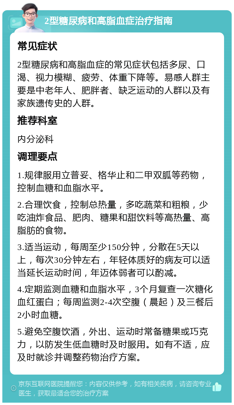 2型糖尿病和高脂血症治疗指南 常见症状 2型糖尿病和高脂血症的常见症状包括多尿、口渴、视力模糊、疲劳、体重下降等。易感人群主要是中老年人、肥胖者、缺乏运动的人群以及有家族遗传史的人群。 推荐科室 内分泌科 调理要点 1.规律服用立普妥、格华止和二甲双胍等药物，控制血糖和血脂水平。 2.合理饮食，控制总热量，多吃蔬菜和粗粮，少吃油炸食品、肥肉、糖果和甜饮料等高热量、高脂肪的食物。 3.适当运动，每周至少150分钟，分散在5天以上，每次30分钟左右，年轻体质好的病友可以适当延长运动时间，年迈体弱者可以酌减。 4.定期监测血糖和血脂水平，3个月复查一次糖化血红蛋白；每周监测2-4次空腹（晨起）及三餐后2小时血糖。 5.避免空腹饮酒，外出、运动时常备糖果或巧克力，以防发生低血糖时及时服用。如有不适，应及时就诊并调整药物治疗方案。