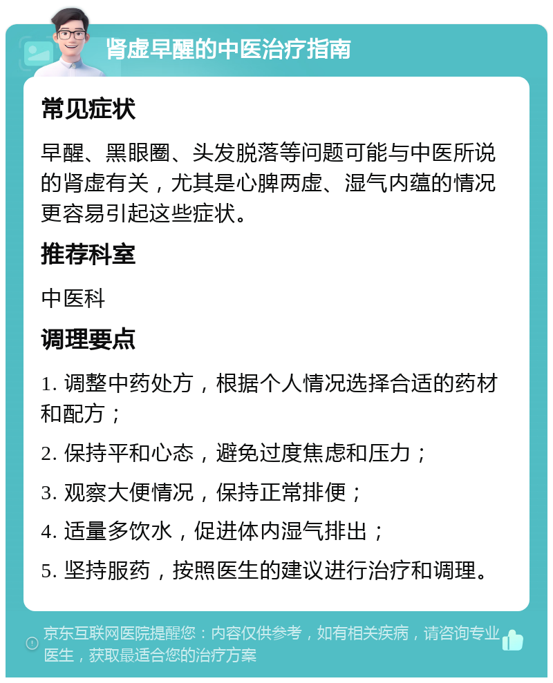 肾虚早醒的中医治疗指南 常见症状 早醒、黑眼圈、头发脱落等问题可能与中医所说的肾虚有关，尤其是心脾两虚、湿气内蕴的情况更容易引起这些症状。 推荐科室 中医科 调理要点 1. 调整中药处方，根据个人情况选择合适的药材和配方； 2. 保持平和心态，避免过度焦虑和压力； 3. 观察大便情况，保持正常排便； 4. 适量多饮水，促进体内湿气排出； 5. 坚持服药，按照医生的建议进行治疗和调理。