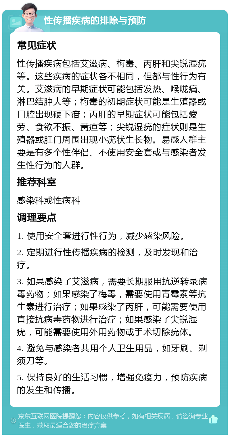 性传播疾病的排除与预防 常见症状 性传播疾病包括艾滋病、梅毒、丙肝和尖锐湿疣等。这些疾病的症状各不相同，但都与性行为有关。艾滋病的早期症状可能包括发热、喉咙痛、淋巴结肿大等；梅毒的初期症状可能是生殖器或口腔出现硬下疳；丙肝的早期症状可能包括疲劳、食欲不振、黄疸等；尖锐湿疣的症状则是生殖器或肛门周围出现小疣状生长物。易感人群主要是有多个性伴侣、不使用安全套或与感染者发生性行为的人群。 推荐科室 感染科或性病科 调理要点 1. 使用安全套进行性行为，减少感染风险。 2. 定期进行性传播疾病的检测，及时发现和治疗。 3. 如果感染了艾滋病，需要长期服用抗逆转录病毒药物；如果感染了梅毒，需要使用青霉素等抗生素进行治疗；如果感染了丙肝，可能需要使用直接抗病毒药物进行治疗；如果感染了尖锐湿疣，可能需要使用外用药物或手术切除疣体。 4. 避免与感染者共用个人卫生用品，如牙刷、剃须刀等。 5. 保持良好的生活习惯，增强免疫力，预防疾病的发生和传播。