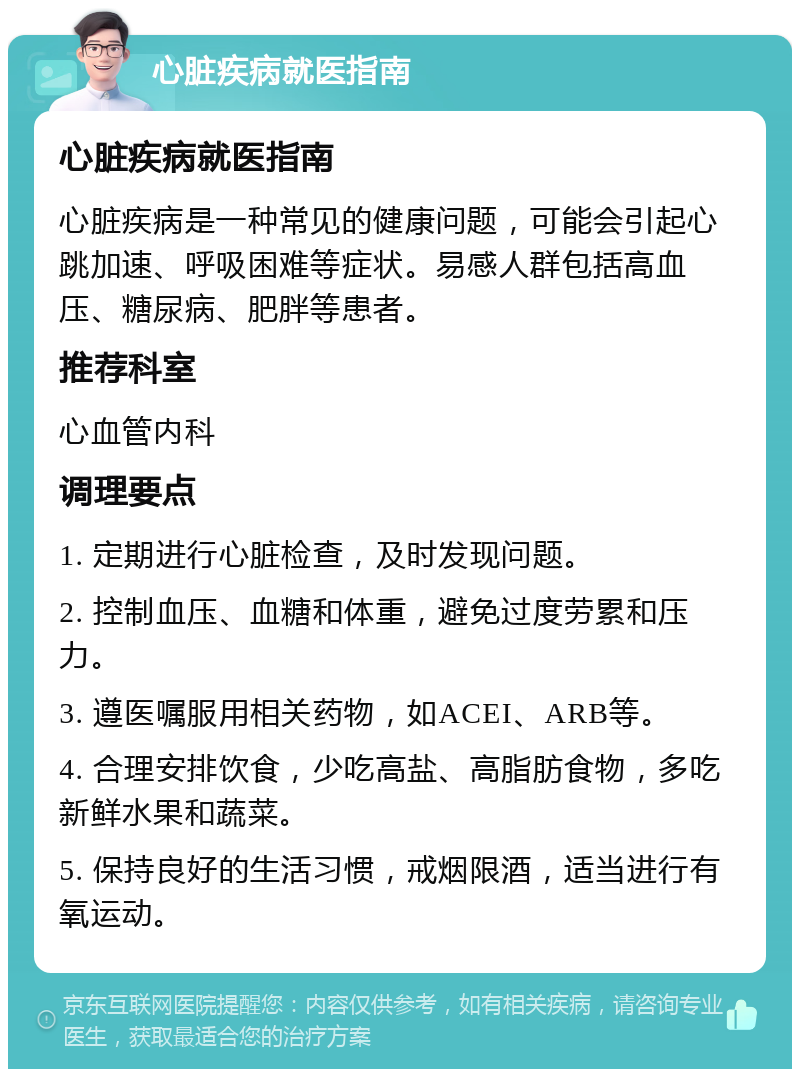 心脏疾病就医指南 心脏疾病就医指南 心脏疾病是一种常见的健康问题，可能会引起心跳加速、呼吸困难等症状。易感人群包括高血压、糖尿病、肥胖等患者。 推荐科室 心血管内科 调理要点 1. 定期进行心脏检查，及时发现问题。 2. 控制血压、血糖和体重，避免过度劳累和压力。 3. 遵医嘱服用相关药物，如ACEI、ARB等。 4. 合理安排饮食，少吃高盐、高脂肪食物，多吃新鲜水果和蔬菜。 5. 保持良好的生活习惯，戒烟限酒，适当进行有氧运动。